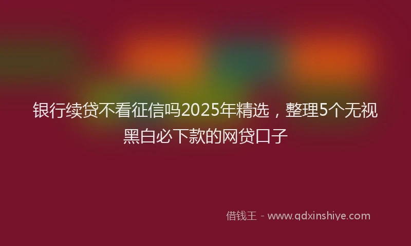 银行续贷不看征信吗2025年精选，整理5个无视黑白必下款的网贷口子