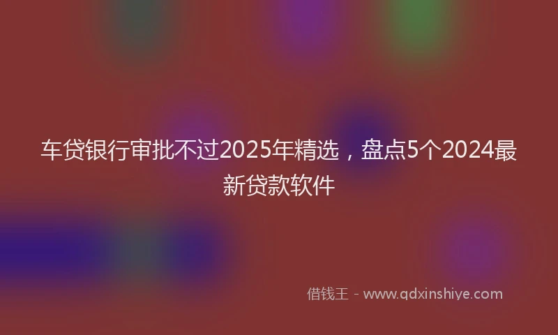 车贷银行审批不过2025年精选，盘点5个2024最新贷款软件