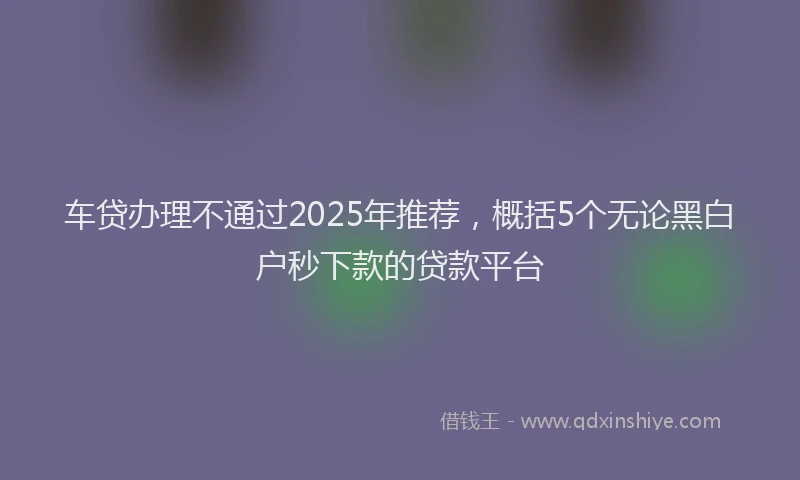 车贷办理不通过2025年推荐，概括5个无论黑白户秒下款的贷款平台