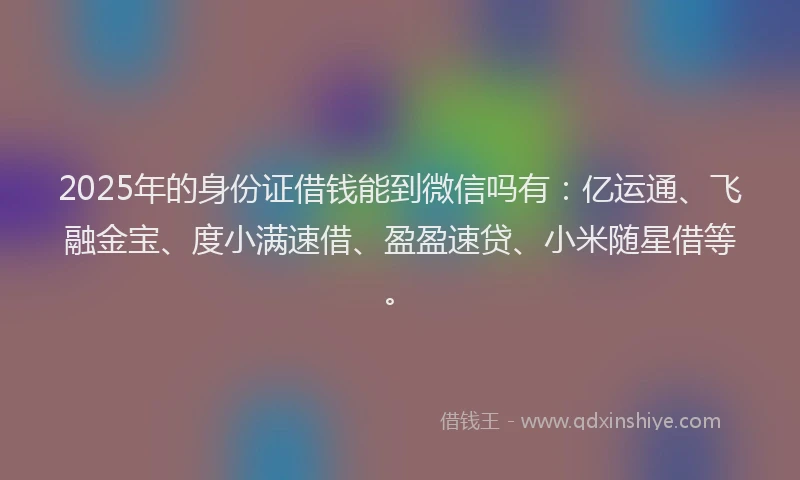 2025年的身份证借钱能到微信吗有：亿运通、飞融金宝、度小满速借、盈盈速贷、小米随星借等。