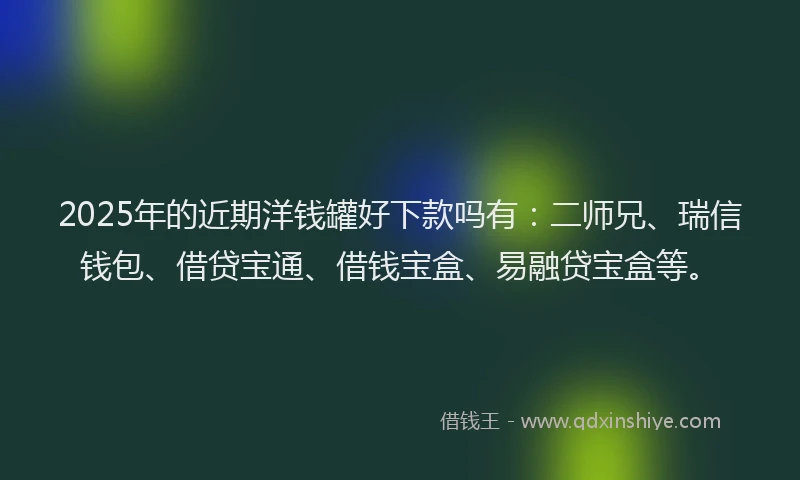 2025年的近期洋钱罐好下款吗有：二师兄、瑞信钱包、借贷宝通、借钱宝盒、易融贷宝盒等。
