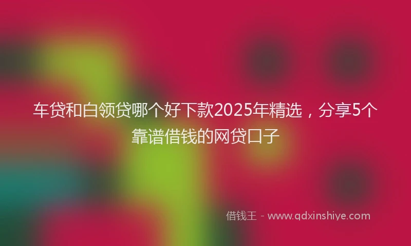 车贷和白领贷哪个好下款2025年精选，分享5个靠谱借钱的网贷口子