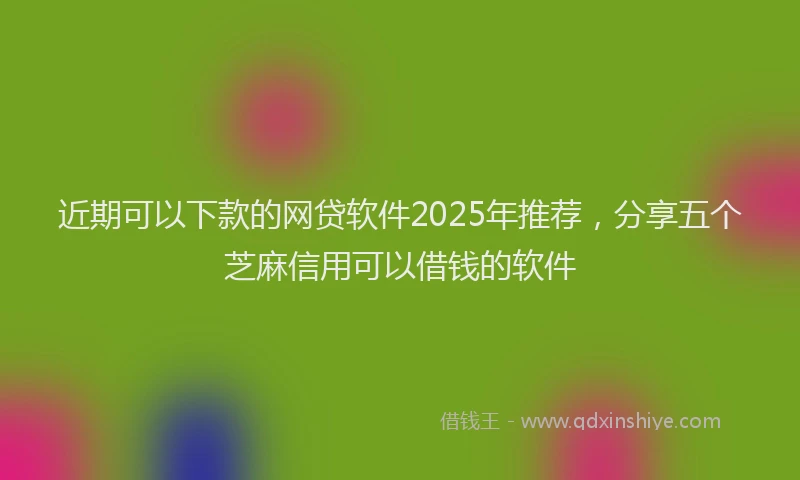 近期可以下款的网贷软件2025年推荐，分享五个芝麻信用可以借钱的软件