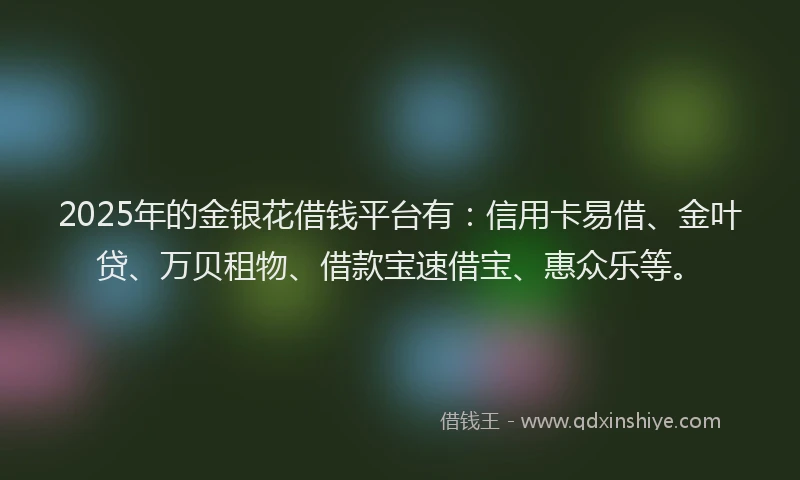 2025年的金银花借钱平台有：信用卡易借、金叶贷、万贝租物、借款宝速借宝、惠众乐等。