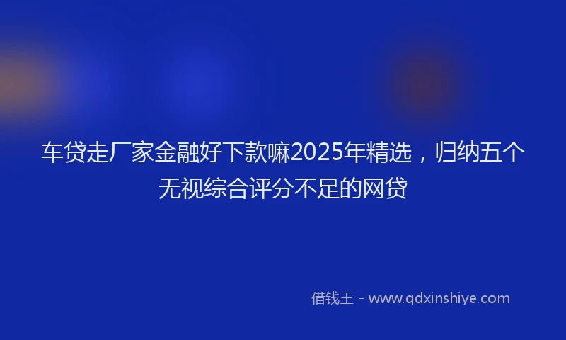 车贷走厂家金融好下款嘛2025年精选，归纳五个无视综合评分不足的网贷