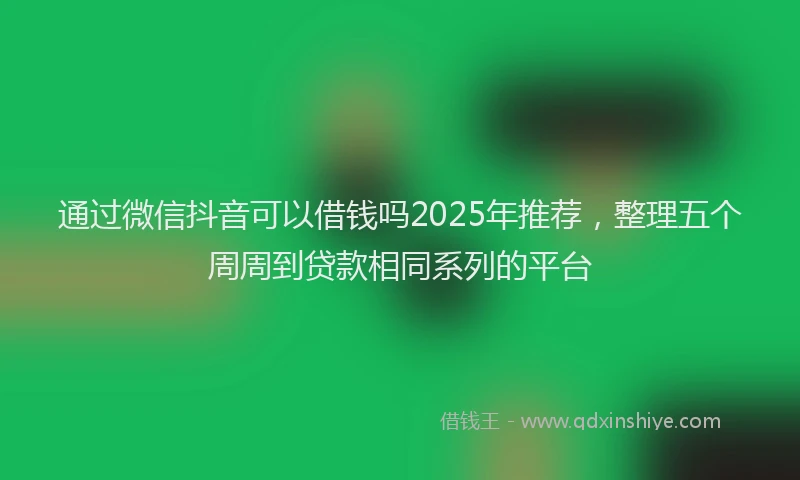 通过微信抖音可以借钱吗2025年推荐，整理五个周周到贷款相同系列的平台