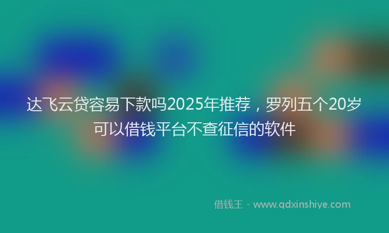达飞云贷容易下款吗2025年推荐，罗列五个20岁可以借钱平台不查征信的软件