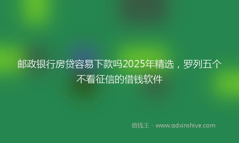 邮政银行房贷容易下款吗2025年精选，罗列五个不看征信的借钱软件
