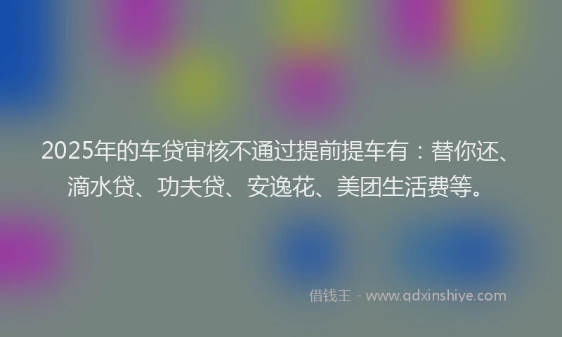 2025年的车贷审核不通过提前提车有：替你还、滴水贷、功夫贷、安逸花、美团生活费等。