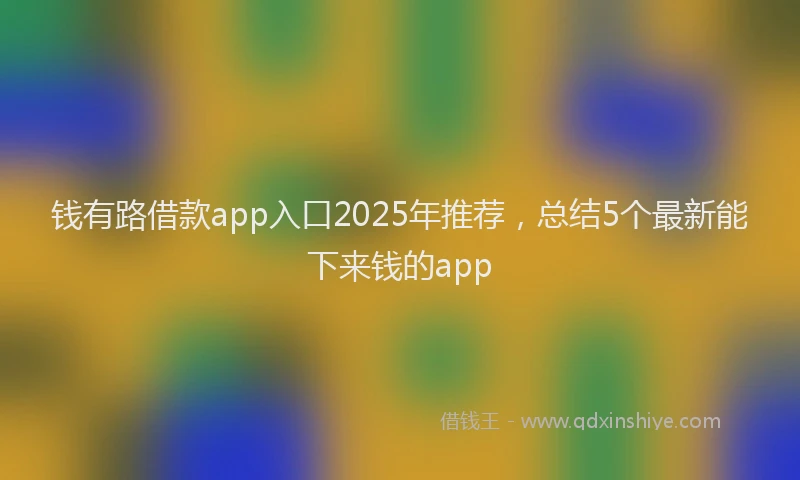 钱有路借款app入口2025年推荐，总结5个最新能下来钱的app