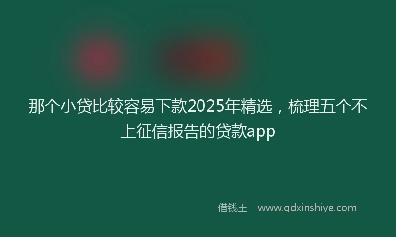 那个小贷比较容易下款2025年精选，梳理五个不上征信报告的贷款app