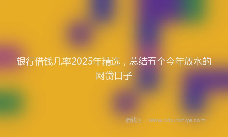 银行借钱几率2025年精选，总结五个今年放水的网贷口子