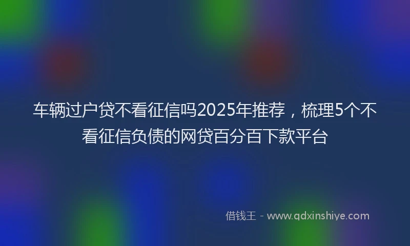 车辆过户贷不看征信吗2025年推荐，梳理5个不看征信负债的网贷百分百下款平台