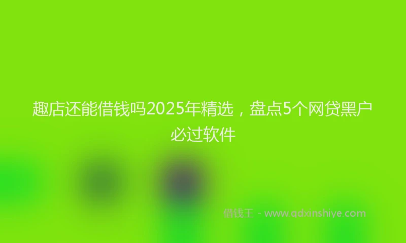 趣店还能借钱吗2025年精选，盘点5个网贷黑户必过软件