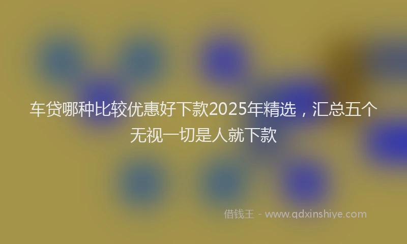 车贷哪种比较优惠好下款2025年精选，汇总五个无视一切是人就下款