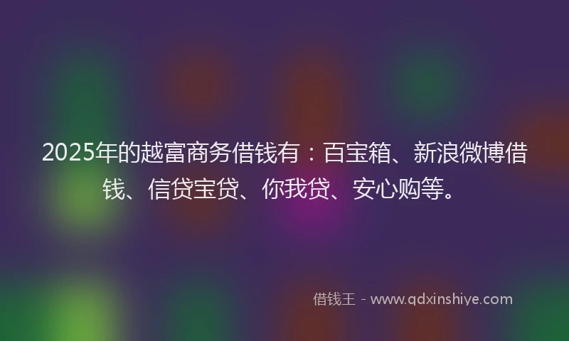 2025年的越富商务借钱有：百宝箱、新浪微博借钱、信贷宝贷、你我贷、安心购等。