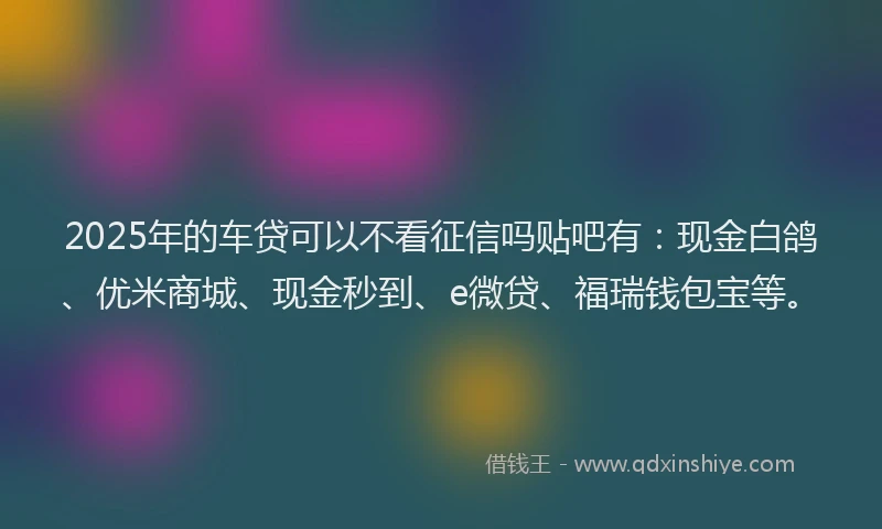 2025年的车贷可以不看征信吗贴吧有：现金白鸽、优米商城、现金秒到、e微贷、福瑞钱包宝等。