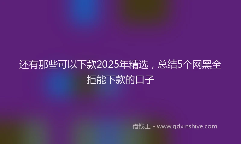 还有那些可以下款2025年精选，总结5个网黑全拒能下款的口子