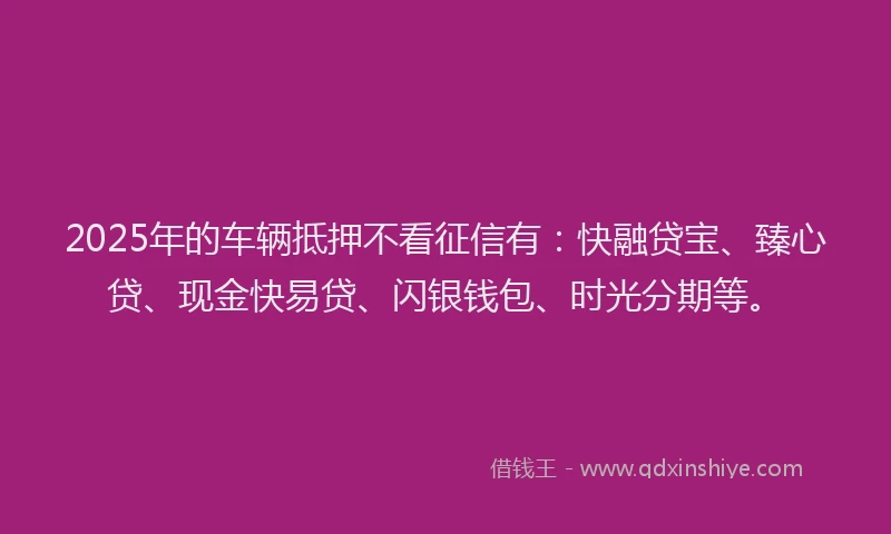 2025年的车辆抵押不看征信有：快融贷宝、臻心贷、现金快易贷、闪银钱包、时光分期等。