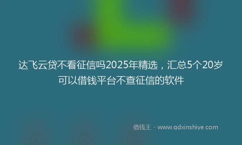 达飞云贷不看征信吗2025年精选，汇总5个20岁可以借钱平台不查征信的软件