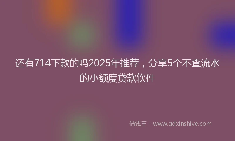 还有714下款的吗2025年推荐，分享5个不查流水的小额度贷款软件