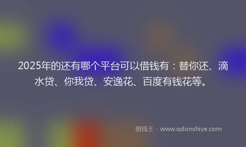 2025年的还有哪个平台可以借钱有：替你还、滴水贷、你我贷、安逸花、百度有钱花等。