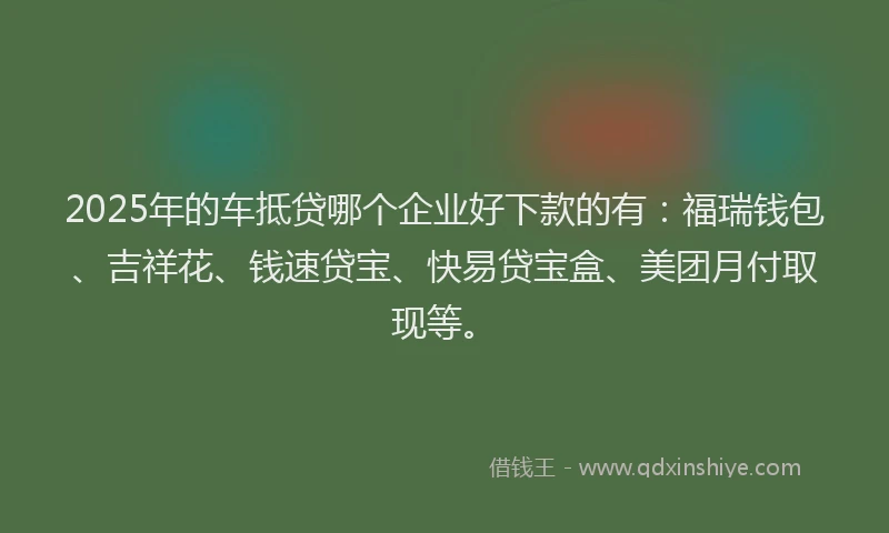 2025年的车抵贷哪个企业好下款的有：福瑞钱包、吉祥花、钱速贷宝、快易贷宝盒、美团月付取现等。