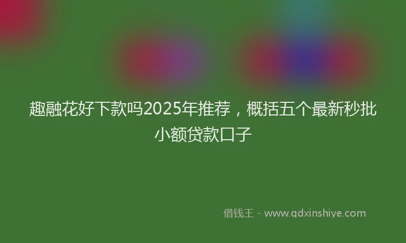 趣融花好下款吗2025年推荐，概括五个最新秒批小额贷款口子