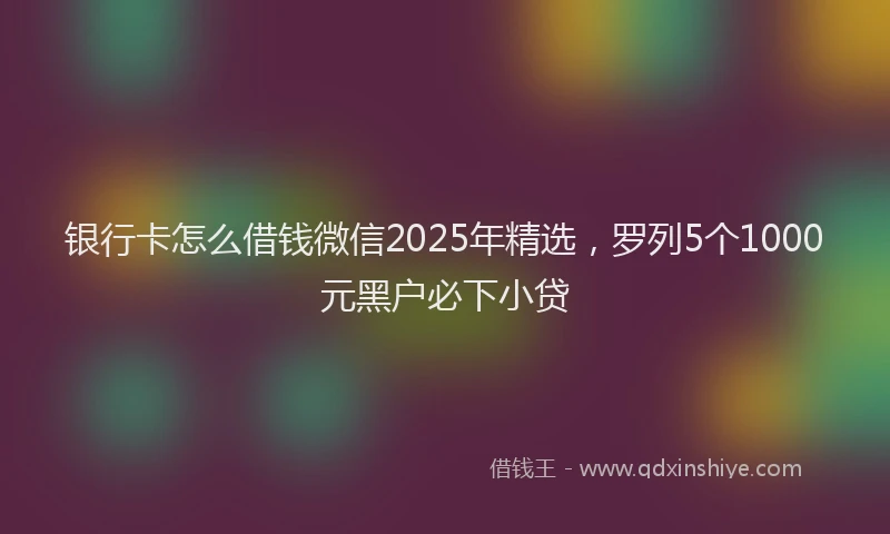 银行卡怎么借钱微信2025年精选，罗列5个1000元黑户必下小贷