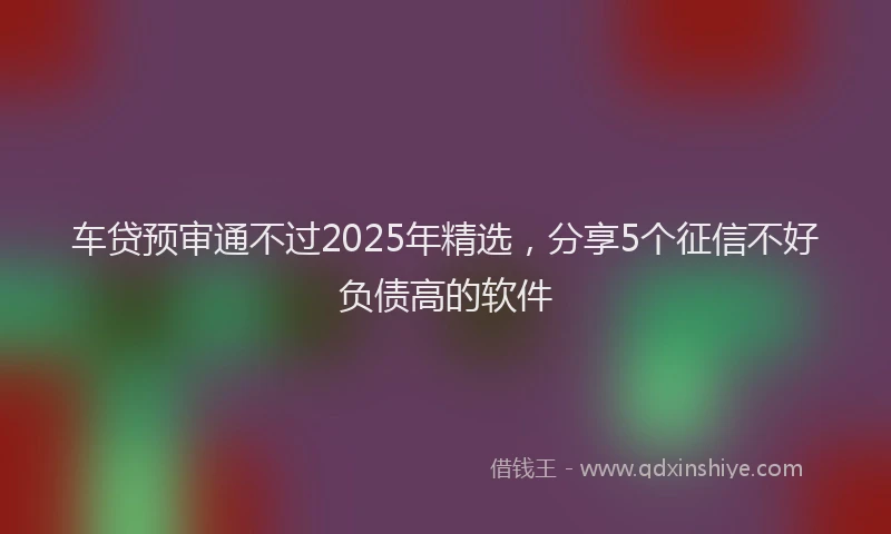 车贷预审通不过2025年精选，分享5个征信不好负债高的软件