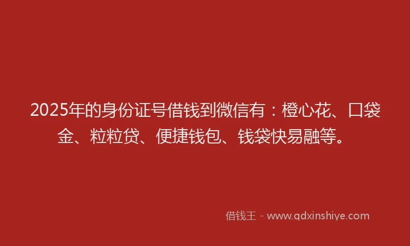 2025年的身份证号借钱到微信有：橙心花、口袋金、粒粒贷、便捷钱包、钱袋快易融等。