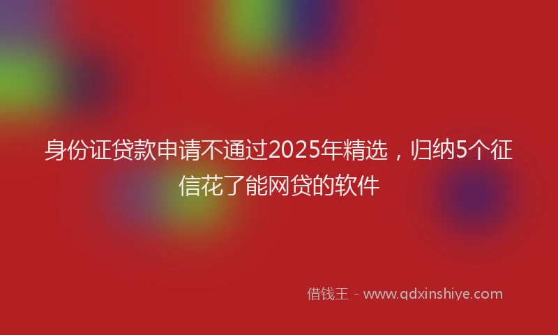 身份证贷款申请不通过2025年精选，归纳5个征信花了能网贷的软件