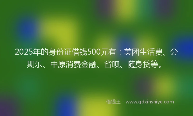 2025年的身份证借钱500元有：美团生活费、分期乐、中原消费金融、省呗、随身贷等。