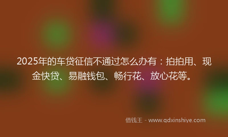 2025年的车贷征信不通过怎么办有：拍拍用、现金快贷、易融钱包、畅行花、放心花等。