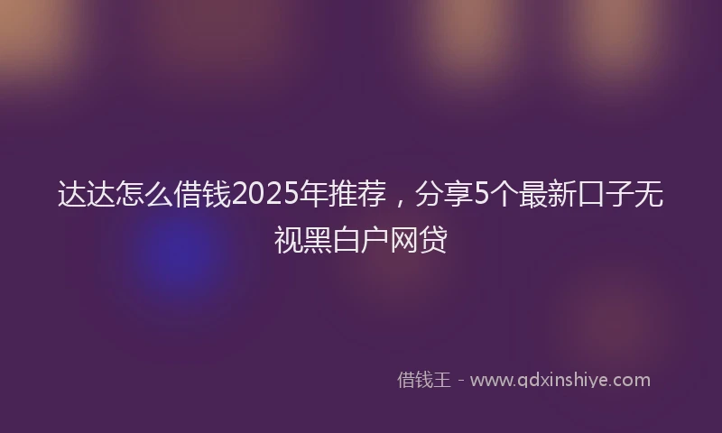 达达怎么借钱2025年推荐，分享5个最新口子无视黑白户网贷