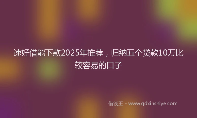 速好借能下款2025年推荐，归纳五个贷款10万比较容易的口子