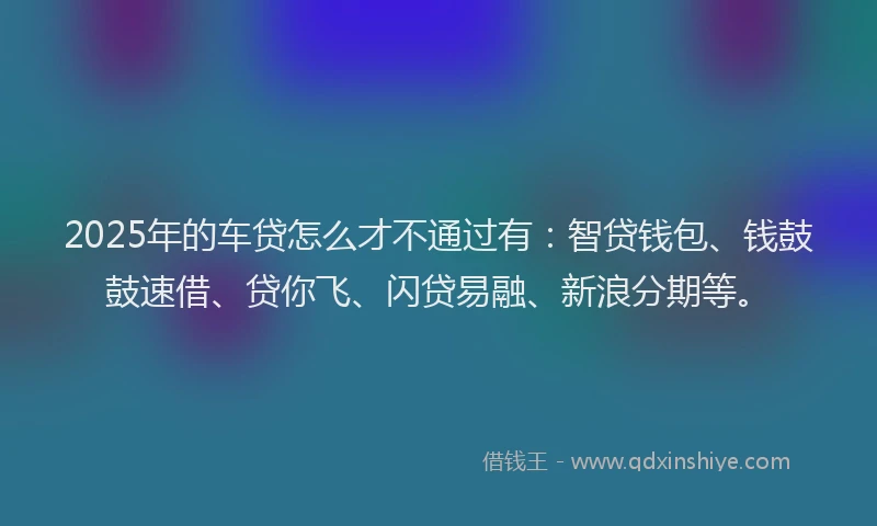 2025年的车贷怎么才不通过有：智贷钱包、钱鼓鼓速借、贷你飞、闪贷易融、新浪分期等。