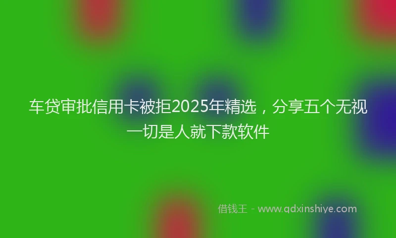 车贷审批信用卡被拒2025年精选，分享五个无视一切是人就下款软件
