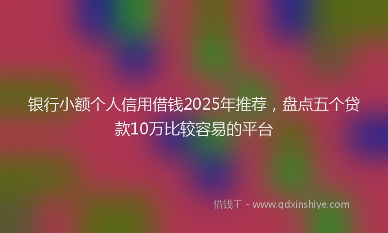银行小额个人信用借钱2025年推荐，盘点五个贷款10万比较容易的平台