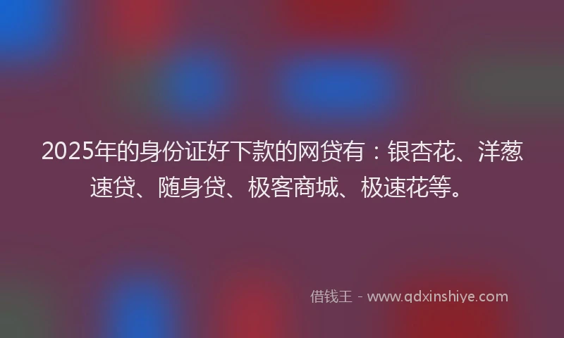 2025年的身份证好下款的网贷有：银杏花、洋葱速贷、随身贷、极客商城、极速花等。