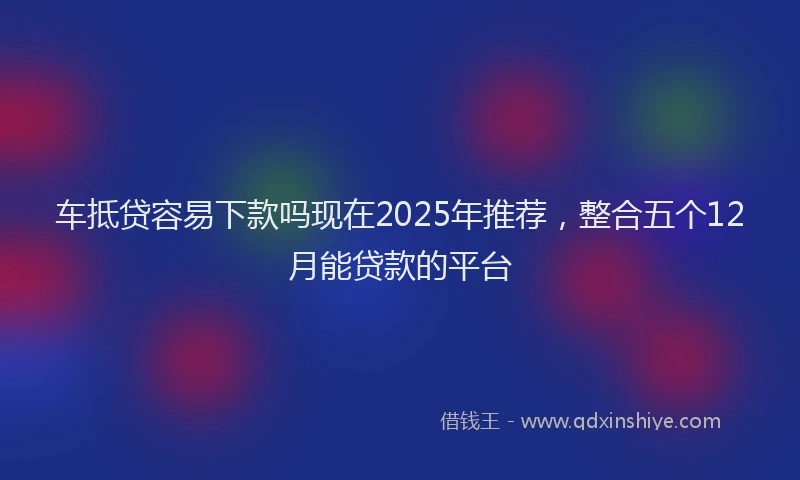 车抵贷容易下款吗现在2025年推荐，整合五个12月能贷款的平台