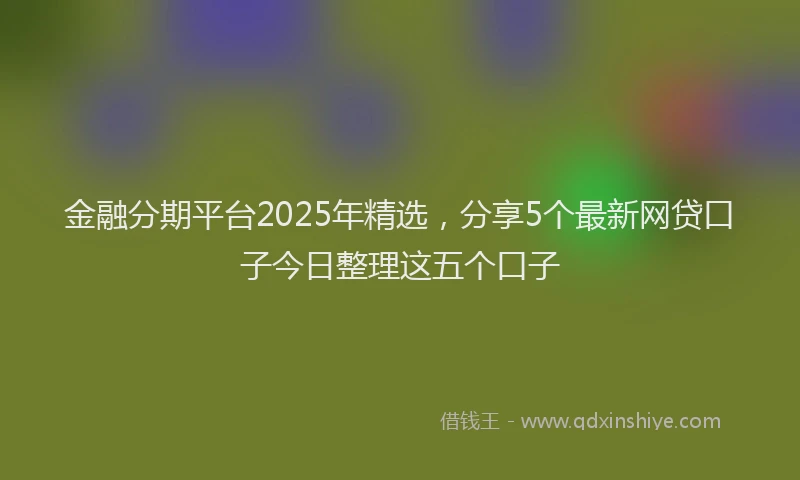 金融分期平台2025年精选，分享5个最新网贷口子今日整理这五个口子