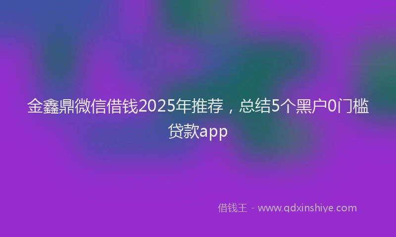 金鑫鼎微信借钱2025年推荐，总结5个黑户0门槛贷款app