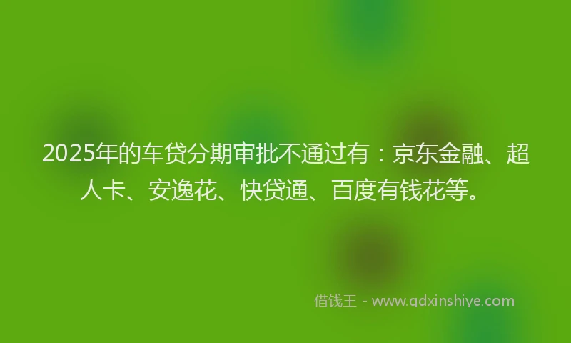 2025年的车贷分期审批不通过有：京东金融、超人卡、安逸花、快贷通、百度有钱花等。