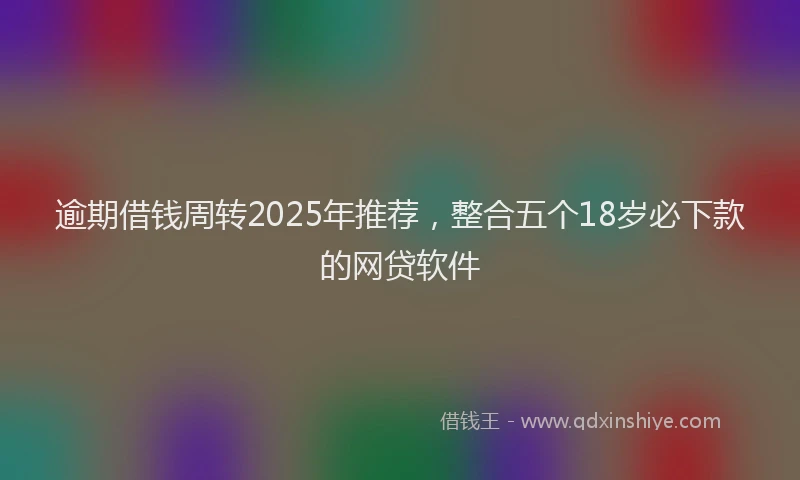 逾期借钱周转2025年推荐，整合五个18岁必下款的网贷软件