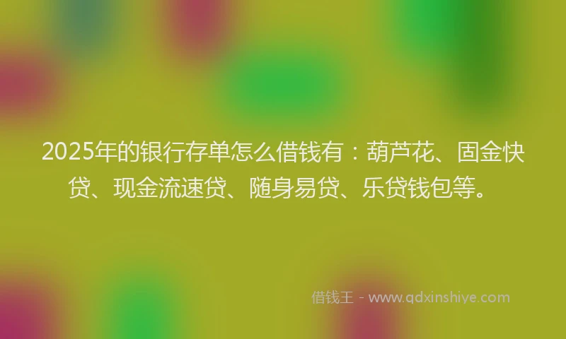 2025年的银行存单怎么借钱有：葫芦花、固金快贷、现金流速贷、随身易贷、乐贷钱包等。