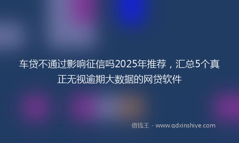车贷不通过影响征信吗2025年推荐，汇总5个真正无视逾期大数据的网贷软件