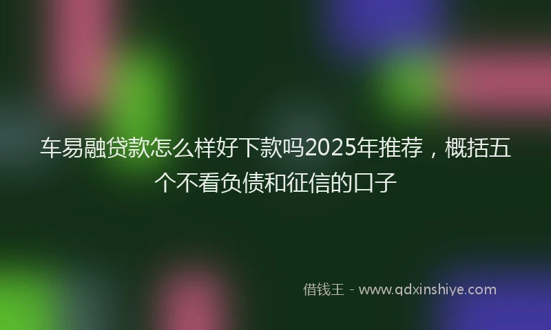 车易融贷款怎么样好下款吗2025年推荐，概括五个不看负债和征信的口子