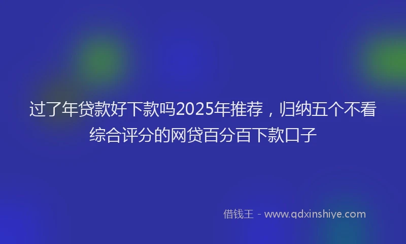 过了年贷款好下款吗2025年推荐，归纳五个不看综合评分的网贷百分百下款口子