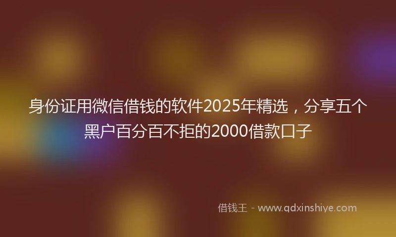 身份证用微信借钱的软件2025年精选，分享五个黑户百分百不拒的2000借款口子